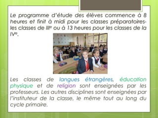 Le programme d’étude des élèves commence à 8
heures et finit à midi pour les classes préparatoiresles classes de IIIe ou à 13 heures pour les classes de la
IVe.

Les classes de langues étrangères, éducation
physique et de religion sont enseignées par les
professeurs. Les autres disciplines sont enseignées par
l’instituteur de la classe, le même tout au long du
cycle primaire.

 