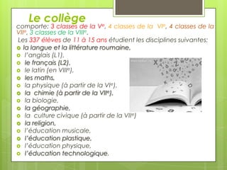 Le collège

comporte: 3 classes de la Ve, 4 classes de la VIe, 4 classes de la
VIIe, 3 classes de la VIIIe.
Les 337 élèves de 11 à 15 ans étudient les disciplines suivantes:
 la langue et la littérature roumaine,
 l’anglais (L1),
 le français (L2),
 le latin (en VIIIe),
 les maths,
 la physique (à partir de la VIe),
 la chimie (à partir de la VIIe),
 la biologie,
 la géographie,
 la culture civique (à partir de la VIIe)
 la religion,
 l’éducation musicale,
 l’éducation plastique,
 l’éducation physique,
 l’éducation technologique.

 