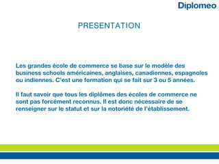 PRESENTATION
Les grandes école de commerce se base sur le modèle des
business schools américaines, anglaises, canadiennes, espagnoles
ou indiennes. C'est une formation qui se fait sur 3 ou 5 années.
Il faut savoir que tous les diplômes des écoles de commerce ne
sont pas forcément reconnus. Il est donc nécessaire de se
renseigner sur le statut et sur la notoriété de l’établissement.
 