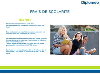 FRAIS DE SCOLARITE
Étudier en école de commerce coûte cher.
Les frais de sélection : ils peuvent atteindre 225 euros par
école.
Pour les boursiers, la majorité des concours proposent une
réduction, voire une exonération de ces frais.
Les frais de soclarité varient en fonction des écoles. Pour une
école en 3 ans, après une prépa, il faut compter 30 000 euros
pour l’ensemble du cursus.
Si vous étudiez à Télécom EM Évry, l’une des trois écoles
publiques, les frais s ‘élèveront à 17 000 euros.
Les écoles en 4 ou 5 sont les plus chères. Pour l’ensemble de
sa scolarité, il faut prévoir en moyenne de 23 000 à 48 000
euros. 
QUEL PRIX ?
 