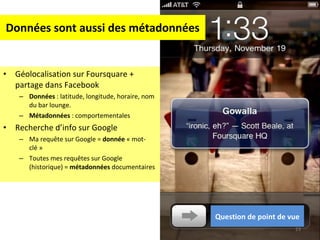 Données sont aussi des métadonnées Géolocalisation sur Foursquare + partage dans Facebook Données  : latitude, longitude, horaire, nom du bar lounge. Métadonnées  : comportementales Recherche d’info sur Google Ma requête sur Google =  donnée  « mot-clé » Toutes mes requêtes sur Google (historique) =  métadonnées  documentaires Question de point de vue 