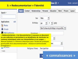 3. « Redocumentariser » l’identité «  Redocumentariser, c’est documentariser à nouveau un document ou une collection en permettant à un bénéficiaire de réarticuler les contenus sémiotiques selon son interprétation et ses usages.  »  Manuel Zacklad in « Eléments théoriques pour l’étude des pratiques grand public de la documentarisation : réseaux et communautés d’imaginaire » « connaissances » 