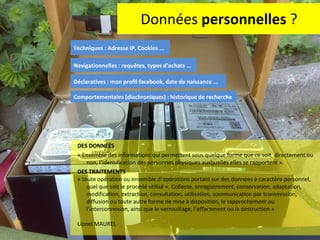 Données  personnelles  ? DES DONNEES  « Ensemble des informations qui permettent sous quelque forme que ce soit, directement ou non, l’identification des personnes physiques auxquelles elles se rapportent ».  DES TRAITEMENTS  « toute opération ou ensemble d’opérations portant sur des données à caractère personnel, quel que soit le procédé utilisé ». Collecte, enregistrement, conservation, adaptation, modification, extraction, consultation, utilisation, communication par transmission, diffusion ou toute autre forme de mise à disposition, le rapprochement ou l’interconnexion, ainsi que le verrouillage, l’effacement ou la destruction » Lionel MAUREL Techniques : Adresse IP, Cookies ... Déclaratives : mon profil facebook, date de naissance ... Navigationnelles : requêtes, types d’achats ... Comportementales (diachroniques) : historique de recherche 