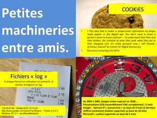 Fichiers « log » A chaque fois qu’un utilisateur se connecte, le serveur enregistre un log. 123.45.67.89 - 25/Mar/2007 10:15:32 - http://www.google.com/search?q=flowers -  Firefox 2.0.0.7; Windows NT 5.1 - dac465aa86edd2dc  «  This idea that a cookie is nonpersonal information no longer really applies in this digital age. You don't need to know a person's name to know a person — to understand their likes and their dislikes, the contents of what they read, what they put in their shopping cart. It's really personal now.  » Jeff Chester, directeur exécutif du Center for Digital Democracy Personna numerique VS DATA COOKIES De 2003 à 2005, Google cookie expirant en 2038 ... Préconisations G29 (rassemblement CNIL européennes) : 6 mois Google :  Adresse IP « anonymisée » au bout de 9 mois (2 derniers chiffres seulement) Cookies supprimés au bout de 18 mois Microsoft : cookies supprimés au bout de 6 mois Petites machineries entre amis. 