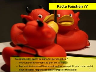 Pacte Faustien ?? Pourquoi cette quête de données personnelles ? Pour lutter contre l’infobésité (personnalisation) Pour maintenir un modèle économique (marketing ciblé, pub. contextuelle) Pour améliorer l’expérience utilisateur (personnalisation) 