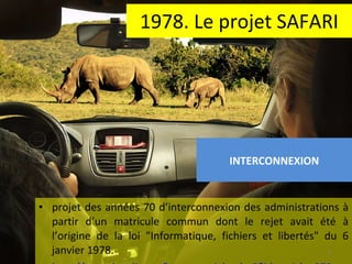 1978. Le projet SAFARI projet des années 70 d’interconnexion des administrations à partir d’un matricule commun dont le rejet avait été à l’origine de la loi "Informatique, fichiers et libertés" du 6 janvier 1978.  http://www.legalis.net/breves-article.php3?id_article=870   INTERCONNEXION 