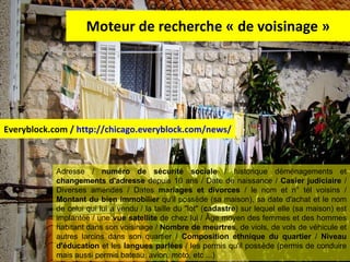 Moteur de recherche « de voisinage » Everyblock.com /  http://chicago.everyblock.com/news/   Adresse /  numéro de sécurité sociale  / historique déménagements et  changements d'adresse  depuis 10 ans / Date de naissance /  Casier judiciaire  / Diverses amendes / Dates  mariages et divorces  / le nom et n° tél voisins /  Montant du bien immobilier  qu'il possède (sa maison), sa date d'achat et le nom de celui qui lui a vendu / la taille du "lot" ( cadastre ) sur lequel elle (sa maison) est implantée / une  vue satellite  de chez lui / Âge moyen des femmes et des hommes habitant dans son voisinage /  Nombre de meurtres , de viols, de vols de véhicule et autres larcins dans son quartier /  Composition ethnique du quartier  /  Niveau d'éducation  et les  langues parlées  / les permis qu'il possède (permis de conduire mais aussi permis bateau, avion, moto, etc ...) 