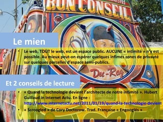 « Quand la technologie devient l’architecte de notre intimité ». Hubert Guillaud in Internet Actu. En ligne :  http://www.internetactu.net/2011/01/19/quand-la-technologie-devient-larchitecte-de-notre-intimite/ « Scroogled » de Cory Doctorow. Trad. Française « Engooglés » Et 2 conseils de lecture Le mien Le web, TOUT le web, est un espace public. AUCUNE « intimité » n’y est possible. Au mieux peut-on espérer quelques infimes zones de privauté sur quelques parcelles d’espace semi-publics. 