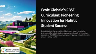 Ecole Globale's CBSE
Curriculum: Pioneering
Innovation for Holistic
Student Success
Ecole Globale, in the serene hills of Dehradun, fosters a nurturing
environment for holistic student development through its innovative
approach to the CBSE curriculum, empowering young minds to thrive in
an ever-evolving world.
 