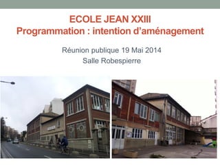 ECOLE JEAN XXIII
Programmation : intention d’aménagement
Réunion publique 19 Mai 2014
Salle Robespierre
 