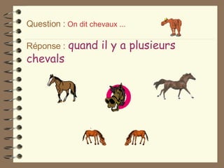 Question :   On dit chevaux ... Réponse :   quand il y a plusieurs chevals 