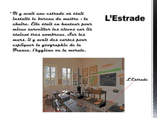  Il y avait une estrade où était
installé le bureau du maître : la
chaire. Elle était en hauteur pour
mieux surveiller les élèves car ils
étaient très nombreux. Sur les
murs, il y avait des cartes pour
expliquer la géographie de la
France, l'hygiène ou la morale.
L’Estrade
 