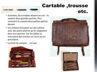  Autrefois, les cartables étaient en cuir : ils
avaient deux grandes poches. Plus
rarement ils avaient deux petites poches
devant.
 Les enfants écrivaient sur des cahiers
avec des porte-plumes qu'ils rangeaient
dans leur plumier. Sur les tables se
trouvaient des encriers en verre ou en
porcelaine.
 La boite de compas … un luxe
 