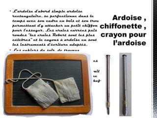  L’ardoise d’abord simple ardoise
rectangulaire, se perfectionne dans le
temps avec son cadre en bois et son trou
permettant d’y attacher un petit chiffon
pour l’essuyer. Les craies carrées puis
rondes “les craies Robert sont les plus
célèbres” et le cayons à ardoise en sont
les instruments d’écriture adaptés.
 Les cahiers du soir, de travaux
pratiques, de devoirs mensuels,
 d’écriture, de morale et de bien d’autres
matières ;
  ont toujours été le témoignage du travail
de l’écolier, bon ou moins bon. Ci-contre
un cahier daté de 1880, un véritable chef
d’œuvre de calligraphie
 