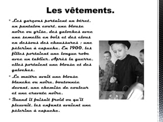  Les garçons portaient un béret,
un pantalon court, une blouse
noire ou grise, des galoches avec
une semelle en bois et des clous
en dessous des chaussures ; une
pèlerine à capuche. En 1900, les
filles portaient une longue robe
avec un tablier. Après la guerre,
elles portaient une blouse et des
galoches.
 Le maître avait une blouse
blanche ou noire, boutonnée
devant, une chemise de couleur
et une cravate noire.
 Quand il faisait froid ou qu'il
pleuvait, les enfants avaient une
pèlerine à capuche.
 