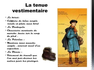  Le béret:
 Coiffure de laine souple
,ronde et plate sans bord
 Le Brodequin
 Chaussure montante de
marche ,lacée sur le coup
de pied .
 La Pèlerine :
 Manteau sans manche
,ample , souvent muni d’un
capuchon .
 La Blouse :
 Vêtement de travail que
l’on met par-dessus les
autres pour les protéger
 