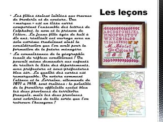  Les filles étaient initiées aux travaux
de broderie et de couture. Une
« marque » est un tissu carré
comportant l’ensemble des lettres de
l’alphabet, le nom et le prénom de
l’élève. La jeune fille âgée de huit à
dix ans, réalisait cet ouvrage avec un
soin extrême traduisant ainsi la
considération que l’on avait pour la
formation de la future ménagère
 La connaissance de la géographie
tenait du réflexe conditionné ! On
pouvait même demander aux enfants
de réciter le liste des départements,
avec préfecture et sous-préfectures
bien sûr. La qualité des cartes est
remarquable. On notera comment
l’alsace et la Lorraine, allemande de
1871 à 1918, sont traitées : le pointillé
de la frontière officielle exclut bien
les deux provinces du territoire
français, mais les deux provinces
sont coloriées de telle sorte que l’on
retrouve l’hexagone !
 