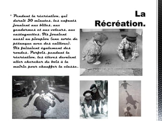  Pendant la récréation, qui
durait 30 minutes, les enfants
jouaient aux billes, aux
gendarmes et aux voleurs, aux
castagnettes. Ils jouaient
aussi au pioupiou (une sorte de
pétanque avec des cailloux).
Ils faisaient également des
rondes. Parfois, pendant la
récréation, les élèves devaient
aller chercher du bois à la
mairie pour chauffer la classe.
 