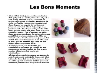  Les billes sont, par excellence, le jeu
des garçons à l’école primaire, et jadis,
ces billes étaient le plus souvent en
terre cuite pour les moins fortunés, la
belle « Agathe » en verre transparent
dans lequel on voyait de curieuses
formes colorées étant l’apanage des
plus riches. Les règles du jeu de bille
n’ont guère varié, les deux jeux les plus
courants étant, l’un d’amener sa bille
dans un trou en tirant le moins de coups
possibles tout en chassant la bille de
l’adversaire, l’autre étant de placer des
billes dans un triangle et d’en chasser
le plus grand nombre possible en les
tirant avec sa propre bille.
 La toupie : un jeu d’adresse qui
consistait à chasser ta toupie de son
adversaire du territoire de jeu a, par
contre disparue des cours de
récréation.
 Le jeu des osselets encore en vogue de
nos jours, était autrefois beaucoup plus
répandu dans les zone rurales que dans
les villes pour la bonne raison que ces
osselets provenaient du pied du mouton. 
 
