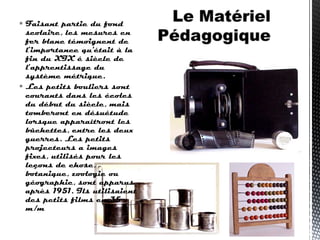  Faisant partie du fond
scolaire, les mesures en
fer blanc témoignent de
l’importance qu'était à la
fin du XIX é siècle de
l’apprentissage du
système métrique.
 Les petits bouliers sont
courants dans les écoles
du début du siècle, mais
tomberont en désuétude
lorsque apparaîtront les
bûchettes, entre les deux
guerres. Les petits
projecteurs a images
fixes, utilisés pour les
leçons de chose,
botanique, zoologie ou
géographie, sont apparus
après 1951. Ils utilisaient
des petits films en 35
m/m
 