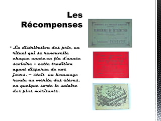  La distribution des prix, un
rituel qui se renouvelle
chaque année en fin d’année
scolaire - cette tradition
ayant disparue de nos
jours. – était un hommage
rendu au mérite des élèves,
en quelque sorte le salaire
des plus méritants.
 