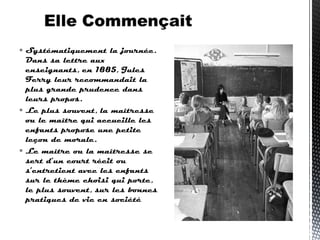  Systématiquement la journée.
Dans sa lettre aux
enseignants, en 1885, Jules
Ferry leur recommandait la
plus grande prudence dans
leurs propos.
 Le plus souvent, la maîtresse
ou le maître qui accueille les
enfants propose une petite
leçon de morale.
 Le maître ou la maîtresse se
sert d’un court récit ou
s’entretient avec les enfants
sur le thème choisi qui porte,
le plus souvent, sur les bonnes
pratiques de vie en société 
 