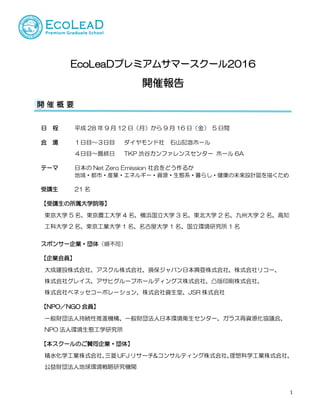 1
EcoLeaDプレミアムサマースクール2016
開催報告
日 程 平成 28 年 9 月 12 日（月）から 9 月 16 日（金） 5 日間
会 場 １日目～３日目 ダイヤモンド社 石山記念ホール
４日目～最終日 TKP 渋谷カンファレンスセンター ホール 6A
テーマ 日本の Net Zero Emission 社会をどう作るか
地域・都市・産業・エネルギー・資源・生態系・暮らし・健康の未来設計図を描くため
受講生 21 名
【受講生の所属大学院等】
東京大学 5 名、東京農工大学 4 名、横浜国立大学 3 名、東北大学 2 名、九州大学 2 名、高知
工科大学 2 名、東京工業大学 1 名、名古屋大学 1 名、国立環境研究所 1 名
スポンサー企業・団体（順不同）
【企業会員】
大成建設株式会社、アスクル株式会社、損保ジャパン日本興亜株式会社、株式会社リコー、
株式会社グレイス、アサヒグループホールディングス株式会社、凸版印刷株式会社、
株式会社ベネッセコーポレーション、株式会社資生堂、JSR 株式会社
【NPO／NGO 会員】
一般財団法人持続性推進機構、一般財団法人日本環境衛生センター、ガラス再資源化協議会、
NPO 法人環境生態工学研究所
【本スクールのご賛同企業・団体】
積水化学工業株式会社、三菱UFJリサーチ&コンサルティング株式会社、理想科学工業株式会社、
公益財団法人地球環境戦略研究機関
開 催 概 要
 