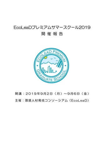 EcoLeaDプレミアムサマースクール2019
開 催 報 告
開 講 ： 2 0 1 9 年 9 月 2 日 （ 月 ） ～ 9 月 6 日 （ 金 ）
主催：環境人材育成コンソーシアム（EcoLeaD）
 