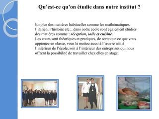 Qu’est-ce qu’on étudie dans notre institut ?
En plus des matières habituelles comme les mathématiques,
l’italien, l’histoire etc... dans notre école sont également étudiés
des matières comme : réception, salle et cuisine.
Les cours sont théoriques et pratiques, de sorte que ce que vous
apprenez en classe, vous le mettez aussi à l’œuvre soit à
l’intérieur de l’école, soit à l’intérieur des entreprises qui nous
offrent la possibilité de travailler chez elles en stage.
 