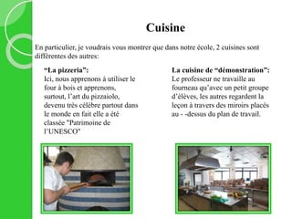 Cuisine
En particulier, je voudrais vous montrer que dans notre école, 2 cuisines sont
différentes des autres:
“La pizzeria”:
Ici, nous apprenons à utiliser le
four à bois et apprenons,
surtout, l’art du pizzaiolo,
devenu très célèbre partout dans
le monde en fait elle a été
classée "Patrimoine de
l’UNESCO"
La cuisine de “démonstration”:
Le professeur ne travaille au
fourneau qu’avec un petit groupe
d’élèves, les autres regardent la
leçon à travers des miroirs placés
au - -dessus du plan de travail.
 