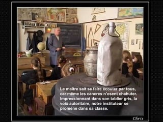 Le maître sait se faire écouter par tous, car même les cancres n'osent chahuter. Impressionnant dans son tablier gris, la voix autoritaire, notre instituteur se promène dans sa classe. 