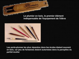 Le plumier en bois, le premier élément indispensable de l'équipement de l'élève   Les porte-plumes les plus répandus dans les écoles étaient souvent en bois, car peu de fantaisies étaient autorisées dans la panoplies du parfait écolier   