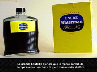 La grande bouteille d’encre que le maître sortait, de temps à autre pour faire le plein d’un encrier d’élève. 