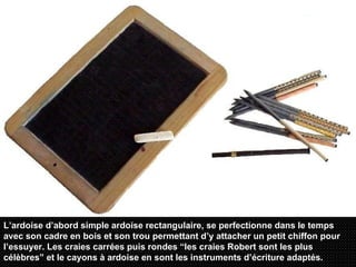 L’ardoise d’abord simple ardoise rectangulaire, se perfectionne dans le temps avec son cadre en bois et son trou permettant d’y attacher un petit chiffon pour l’essuyer. Les craies carrées puis rondes “les craies Robert sont les plus célèbres” et le cayons à ardoise en sont les instruments d’écriture adaptés.   