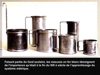 Faisant partie du fond scolaire, les mesures en fer blanc témoignent de l’importance qu’était à la fin du XIX é siècle de l’apprentissage du système métrique.  