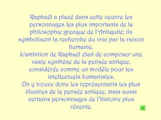 Raphaël a placé dans cette oeuvre les
     personnages les plus importants de la
     philosophie grecque de l'Antiquité; ils
symbolisent la recherche du vrai par la raison
                     humaine.
 L'ambition de Raphaël était de composer une
      vaste synthèse de la pensée antique,
     considérée comme un modèle pour les
            intellectuels humanistes.
  On y trouve donc les représentants les plus
   illustres de la pensée antique, mais aussi
     certains personnages de l’histoire plus
                     récente.
 