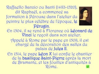 Raffaello Sanzio ou Santi (1483-1520),
     dit Raphaël, a commencé sa
formation à Pérouse dans l’atelier du
peintre le plus célèbre de l'époque, le
                Pérugin.
 En 1504, il se rend à Florence où Léonard de
         Vinci le reçoit dans son atelier.
  Appelé à Rome par le pape en 1508, il est
     chargé de la décoration des salles du
                 palais de Jules II.
 En 1514, le pape Léon X lui confie le chantier
   de la basilique Saint-Pierre après la mort
   de Bramante, et les fouilles d’antiquités à
                      Rome.
 