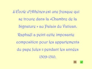 L'École d'Athènes est une fresque qui
   se trouve dans la «Chambre de la
   Signature » au Palais du Vatican.

  Raphaël a peint cette imposante
  composition pour les appartements
  du pape Jules II pendant les années
              1509-1510.
 