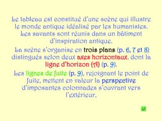 Le tableau est constitué d’une scène qui illustre
 le monde antique idéalisé par les humanistes.
   Les savants sont réunis dans un bâtiment
               d’inspiration antique.
 La scène s’organise en trois plans (p. 6, 7 et 8)
distingués selon deux axes horizontaux, dont la
             ligne d’horizon (A) (p. 9).
 Les lignes de fuite (p. 9), rejoignant le point de
      fuite, mettent en valeur la perspective
    d’imposantes colonnades s’ouvrant vers
                     l’extérieur.
 