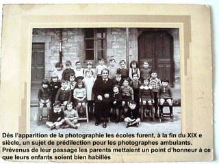 Dés l’apparition de la photographie les écoles furent, à la fin du XIX e siècle, un sujet de prédilection pour les photographes ambulants. Prévenus de leur passage les parents mettaient un point d’honneur à ce que leurs enfants soient bien habillés   