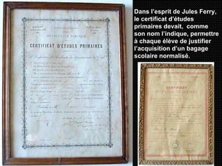 Dans l’esprit de Jules Ferry, le certificat d’études primaires devait,  comme son nom l’indique, permettre à chaque élève de justifier l’acquisition d’un bagage scolaire normalisé.   