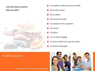 Liste des chosesàmettre
dansmavalise:
Lesmaillots etbikinis de toutelafamille
De lacrème solaire
Des sandales
Des lunettesde soleil
Leschapeauxet les casquettes
Un parasol
Un ballon
Lesserviettes de plage
Lerâteau,lapelle et le seaudes enfants
Lematérielde plongée
 