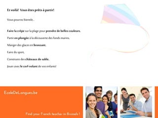 Etvoilà! Vousêtes prêts à partir!
Vous pourrezbientôt…
Faire la crêpe sur la plage pour prendrede belles couleurs,
Partir en plongée à la découverte des fonds marins,
Mangerdes glaces en bronzant,
Faire du sport,
Construiredes châteaux de sable,
Joueravec le cerf-volant devos enfants!
 