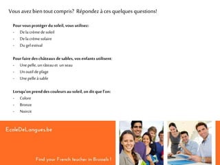 Vous avezbien tout compris? Répondez à ces quelques questions!
Pour vous protéger du soleil, vous utilisez:
- Dela crème desoleil
- Dela crème solaire
- Du gel estival
Pour faire des châteaux de sables, vos enfants utilisent:
- Unepelle, un râteau et un seau
- Unoutil deplage
- Unepelle à sable
Lorsqu’on prend des couleurs au soleil, on dit que l’on:
- Colore
- Bronze
- Noircit
 