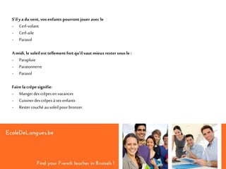 S’il y a du vent, vos enfants pourront jouer avec le
- Cerf-volant
- Cerf-aile
- Parasol
A midi, le soleil est tellement fortqu’il vaut mieux rester sous le :
- Parapluie
- Paratonnerre
- Parasol
Faire la crêpe signifie:
- Mangerdes crêpes en vacances
- Cuisinerdes crêpes à ses enfants
- Rester couché au soleil pour bronzer.
 