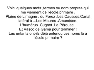 Voici quelques mots ,termes ou nom propres qui
me viennent de l'école primaire .
Plaine de Limagne , du Forez .Les Causses.Canal
latéral à ...Les Maures .Amundsen.
L'humérus .Cugnot .La Pérouse .
Et Vasco de Gama pour terminer !
Les enfants ont-ils déjà entendu ces noms là à
l'école primaire ?

 
