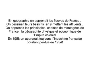 En géographie on apprenait les fleuves de France .
On dessinait leurs bassins en y mettant les affluents .
On apprenait les principales chaines de montagnes de
France , la géographie physique et économique de
l’Empire colonial
En 1958 on apprenait toujours l’Indochine française
pourtant perdue en 1954!

 