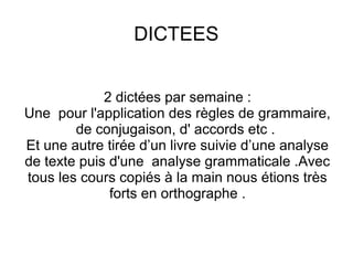 DICTEES
2 dictées par semaine :
Une pour l'application des règles de grammaire,
de conjugaison, d' accords etc .
Et une autre tirée d’un livre suivie d’une analyse
de texte puis d'une analyse grammaticale .Avec
tous les cours copiés à la main nous étions très
forts en orthographe .

 
