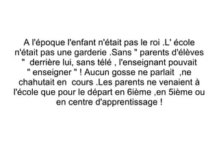 A l'époque l'enfant n'était pas le roi .L' école
n'était pas une garderie .Sans " parents d'élèves
" derrière lui, sans télé , l'enseignant pouvait
" enseigner " ! Aucun gosse ne parlait ,ne
chahutait en cours .Les parents ne venaient à
l'école que pour le départ en 6ième ,en 5ième ou
en centre d'apprentissage !

 