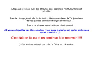 A l'époque si l'enfant avait des difficultés pour apprendre l'instituteur le faisait
redoubler.
Avec la pédagogie actuelle ,la diminution d'heures de classe ,la TV ,j'aurais eu
de très grandes lacunes en français et en calcul .
Pour nous stimuler notre instituteur disait souvent :
« Si vous ne travaillez pas bien, plus tard ,vous aurez le pied au cul par les américains 
             ou les russes ! »  (1)

C'est fait on l'a eu et on continue à le recevoir !!!!!
(1) Cet instituteur n'avait pas prévu la Chine et.....Bruxelles .

 
